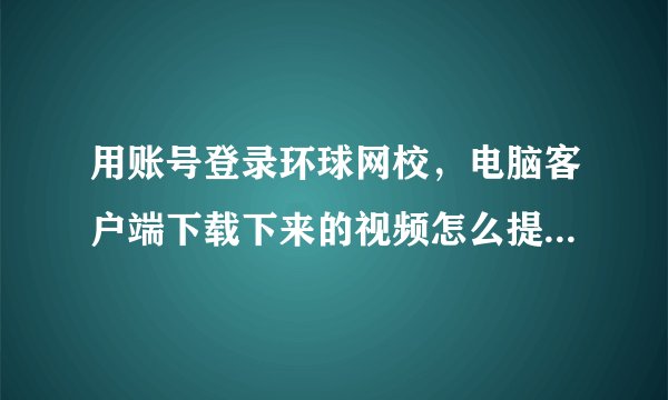 用账号登录环球网校，电脑客户端下载下来的视频怎么提取出来？马上要过期了，就不能看了。