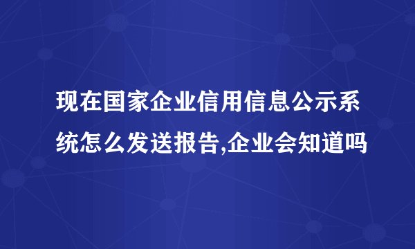 现在国家企业信用信息公示系统怎么发送报告,企业会知道吗