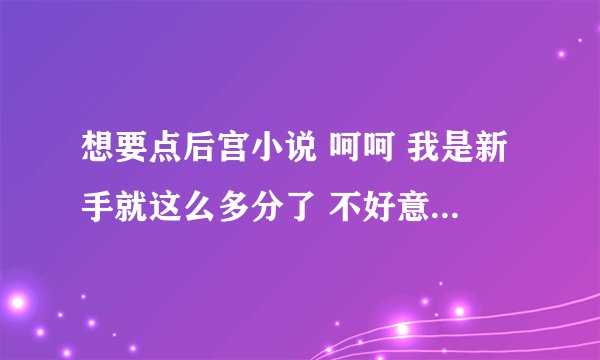 想要点后宫小说 呵呵 我是新手就这么多分了 不好意思哈 有的发到29711110@qq。com 菜菜了