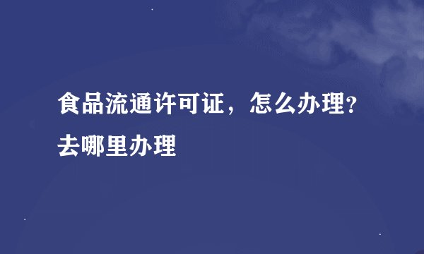 食品流通许可证，怎么办理？去哪里办理