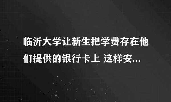 临沂大学让新生把学费存在他们提供的银行卡上 这样安不安全啊还有 他们财务部什么时候从银行划款啊