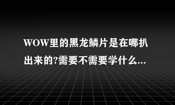 WOW里的黑龙鳞片是在哪扒出来的?需要不需要学什么特殊技能？除了黑石塔以外的地方还出这个的地方有哪？