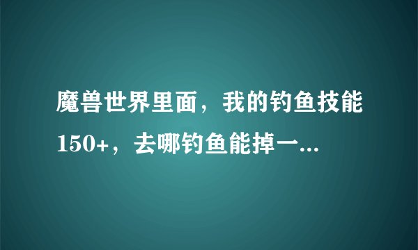 魔兽世界里面，我的钓鱼技能150+，去哪钓鱼能掉一次加1点的技能啊？？