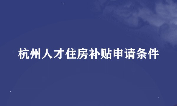杭州人才住房补贴申请条件
