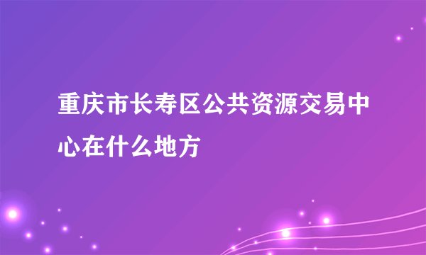 重庆市长寿区公共资源交易中心在什么地方