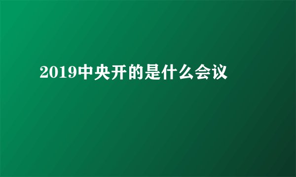 2019中央开的是什么会议