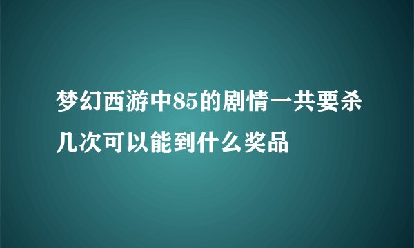 梦幻西游中85的剧情一共要杀几次可以能到什么奖品