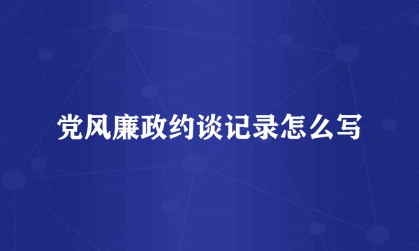党风廉政约谈记录怎么写