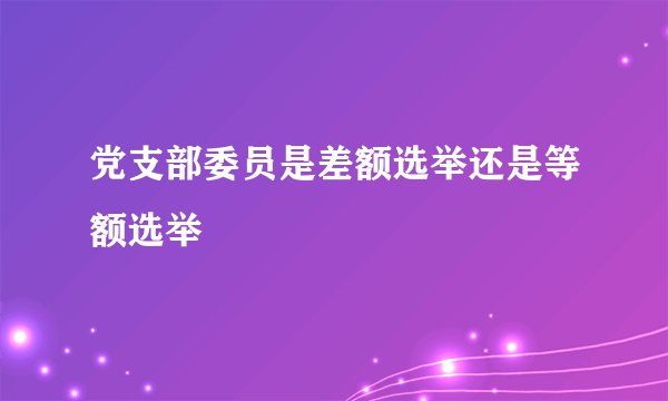 党支部委员是差额选举还是等额选举