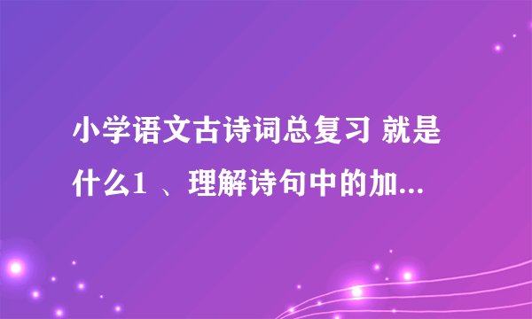 小学语文古诗词总复习 就是什么1 、理解诗句中的加字点 词 2、就是古诗名句填空
