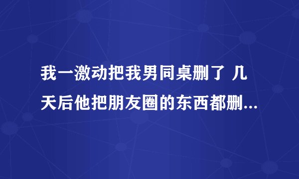 我一激动把我男同桌删了 几天后他把朋友圈的东西都删了，只留了一条转的文章然后也把我删了，但是现实中