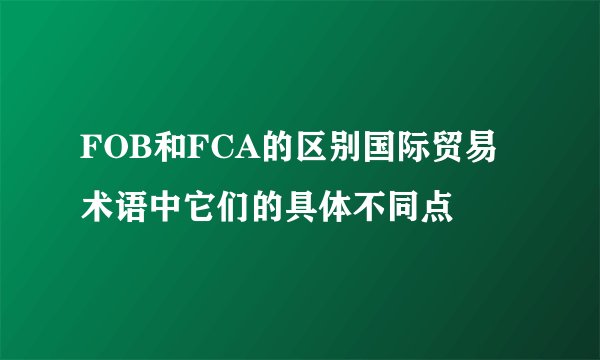 FOB和FCA的区别国际贸易术语中它们的具体不同点