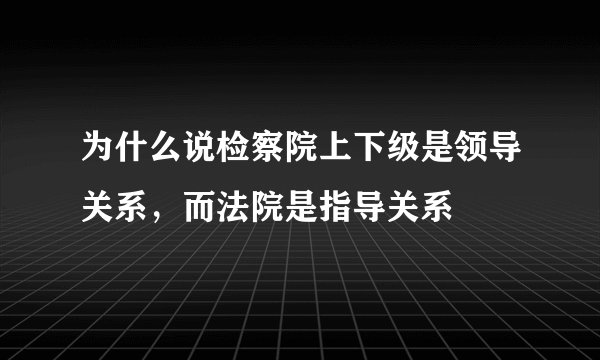 为什么说检察院上下级是领导关系，而法院是指导关系