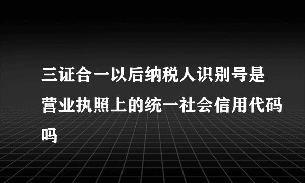 三证合一以后纳税人识别号是营业执照上的统一社会信用代码吗