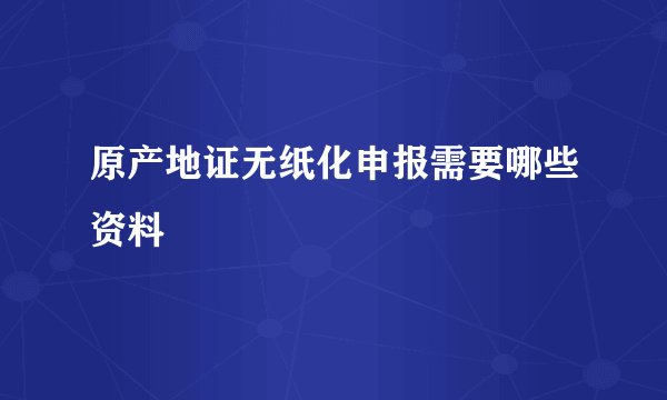 原产地证无纸化申报需要哪些资料