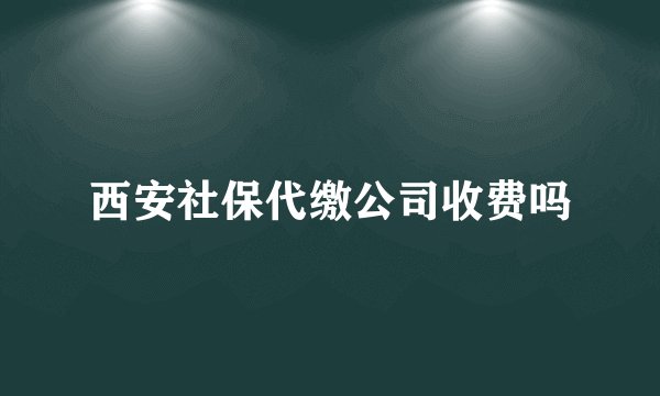西安社保代缴公司收费吗
