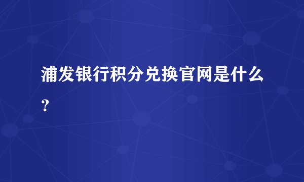 浦发银行积分兑换官网是什么？