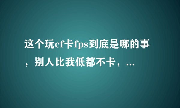这个玩cf卡fps到底是哪的事，别人比我低都不卡，求大手子解答
