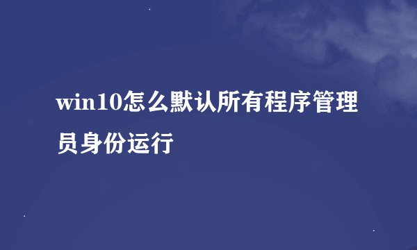 win10怎么默认所有程序管理员身份运行