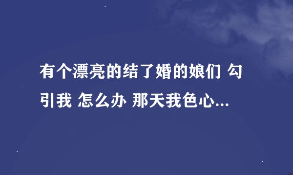 有个漂亮的结了婚的娘们 勾引我 怎么办 那天我色心大起 搂了他一下 摸了她的脸 她笑了