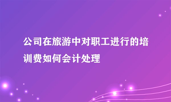 公司在旅游中对职工进行的培训费如何会计处理