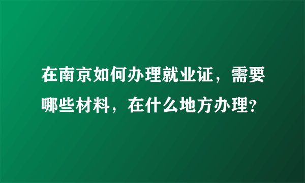 在南京如何办理就业证，需要哪些材料，在什么地方办理？