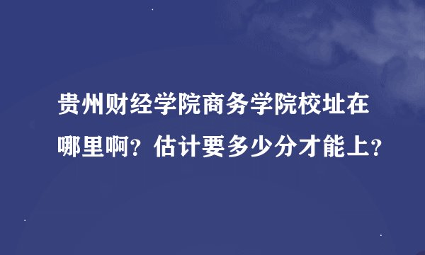 贵州财经学院商务学院校址在哪里啊？估计要多少分才能上？