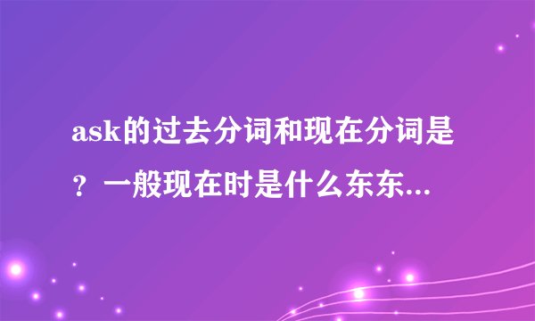 ask的过去分词和现在分词是？一般现在时是什么东东拜托啦！！！急用！！！