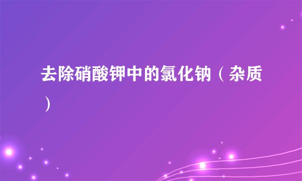 去除硝酸钾中的氯化钠（杂质）