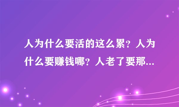 人为什么要活的这么累？人为什么要赚钱哪？人老了要那么多的钱又有什么用？