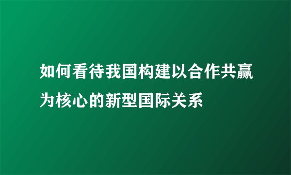 如何看待我国构建以合作共赢为核心的新型国际关系