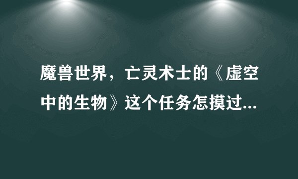 魔兽世界，亡灵术士的《虚空中的生物》这个任务怎摸过啊？？？要详细的~