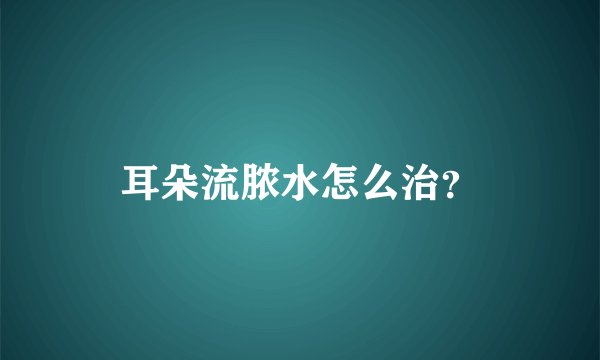耳朵流脓水怎么治？