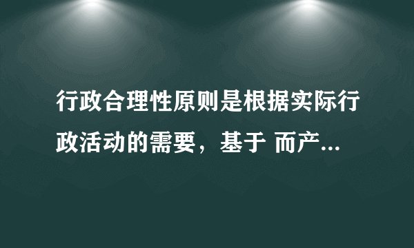 行政合理性原则是根据实际行政活动的需要，基于 而产生和存在的？