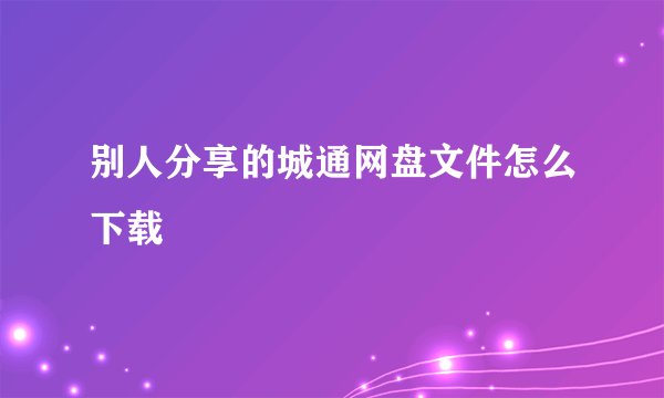 别人分享的城通网盘文件怎么下载