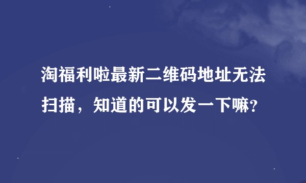 淘福利啦最新二维码地址无法扫描，知道的可以发一下嘛？