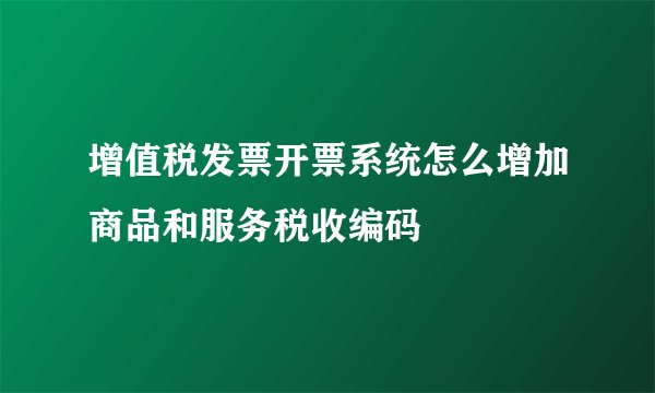 增值税发票开票系统怎么增加商品和服务税收编码