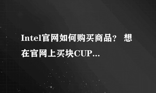 Intel官网如何购买商品？ 想在官网上买块CUP，官网报价低一些，品质有保障啊！