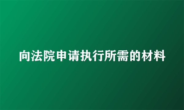 向法院申请执行所需的材料