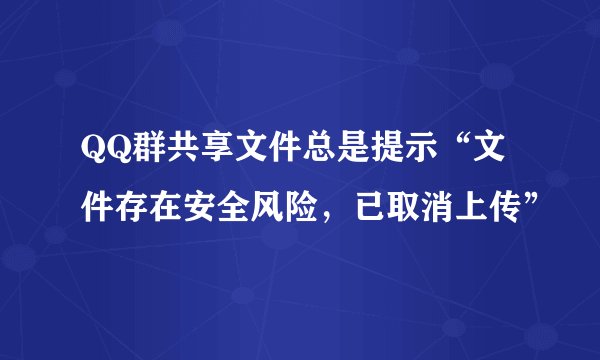 QQ群共享文件总是提示“文件存在安全风险，已取消上传”