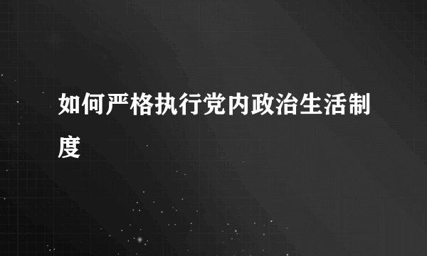 如何严格执行党内政治生活制度