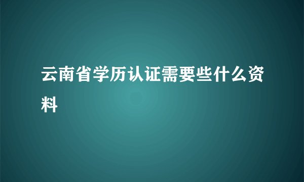 云南省学历认证需要些什么资料