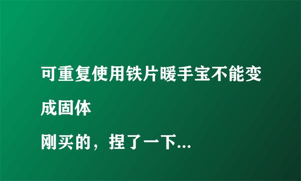 可重复使用铁片暖手宝不能变成固体
刚买的，捏了一下那个铁片，没用啊！
没有变成固体……求大神指导下