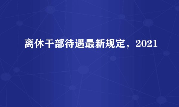 离休干部待遇最新规定，2021