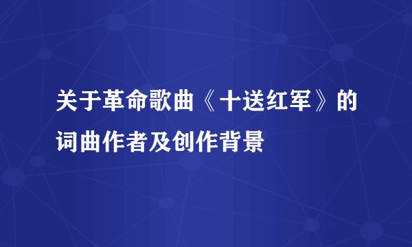 关于革命歌曲《十送红军》的词曲作者及创作背景