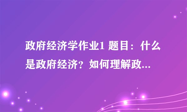 政府经济学作业1 题目：什么是政府经济？如何理解政府经济？ 形式：小组讨论（个人事先准备与集体讨论相结