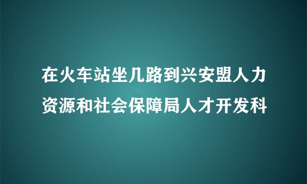 在火车站坐几路到兴安盟人力资源和社会保障局人才开发科