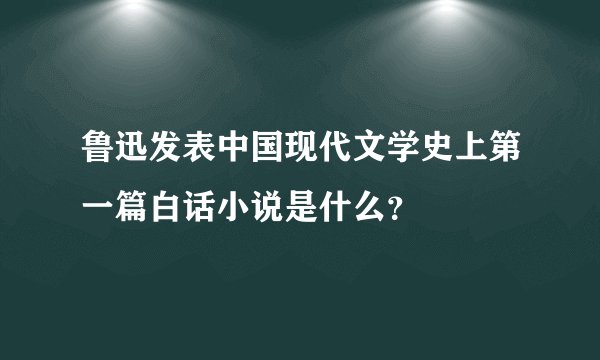 鲁迅发表中国现代文学史上第一篇白话小说是什么？