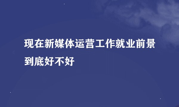 现在新媒体运营工作就业前景到底好不好
