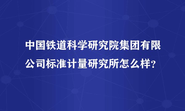 中国铁道科学研究院集团有限公司标准计量研究所怎么样？